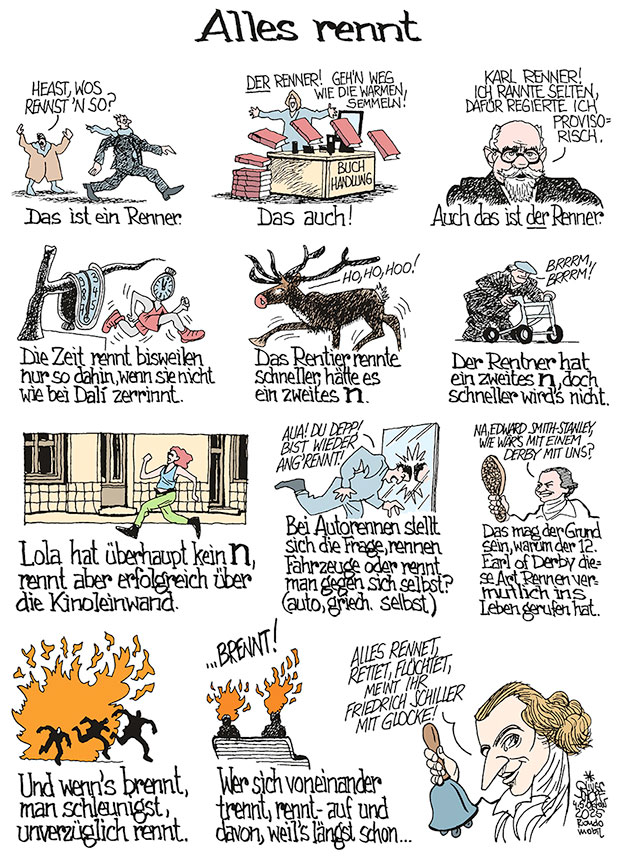 Oliver Schopf, politischer Karikaturist aus Österreich, politische Karikaturen aus Österreich, Karikatur Illustrationen Comic Bildergeschichte @oliverschopf.bsky.social 2025: RENNEN RENNER DER RENNER KARL RENNER ZEIT DALÍ RINNEN RENTIER RENTNER LOLA RENNT AUTORENNEN EARL OF DERBY BRENNEN TRENNEN FRIEDRICH SCHILLER DIE GLOCKE ALLES RENNET RETTET FLÜCHTET














